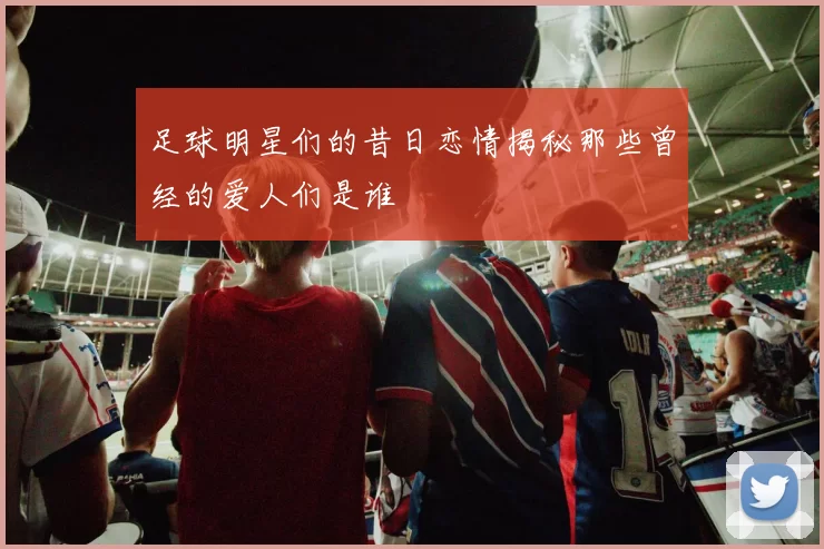 足球明星们的昔日恋情揭秘那些曾经的爱人们是谁
