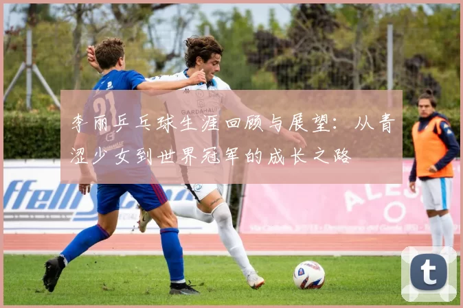 李丽乒乓球生涯回顾与展望：从青涩少女到世界冠军的成长之路