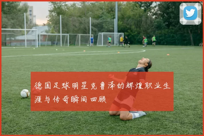 德国足球明星克鲁泽的辉煌职业生涯与传奇瞬间回顾