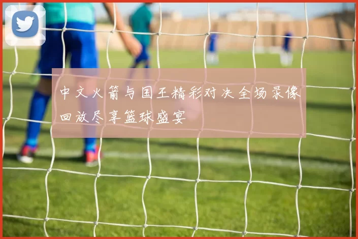 中文火箭与国王精彩对决全场录像回放尽享篮球盛宴