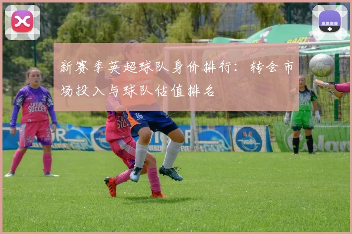 新赛季英超球队身价排行：转会市场投入与球队估值排名
