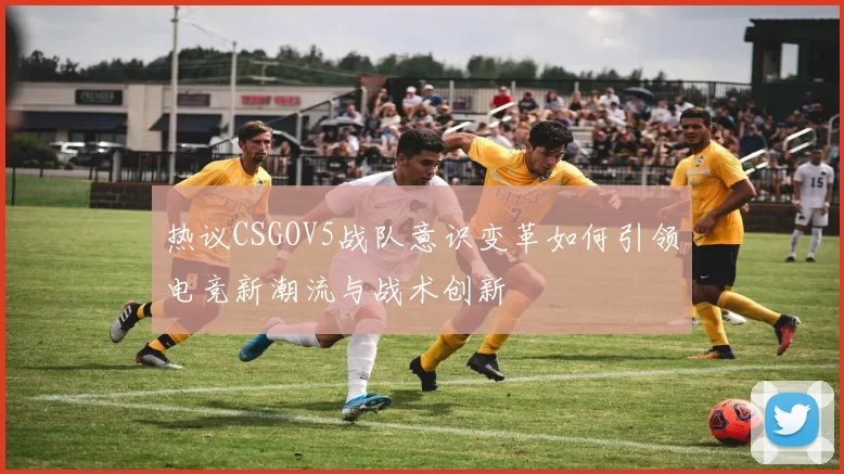 热议CSGOV5战队意识变革如何引领电竞新潮流与战术创新