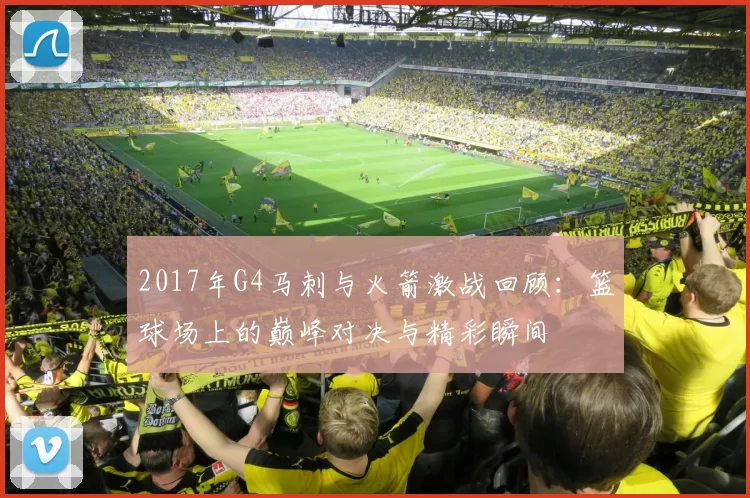 2017年G4马刺与火箭激战回顾：篮球场上的巅峰对决与精彩瞬间