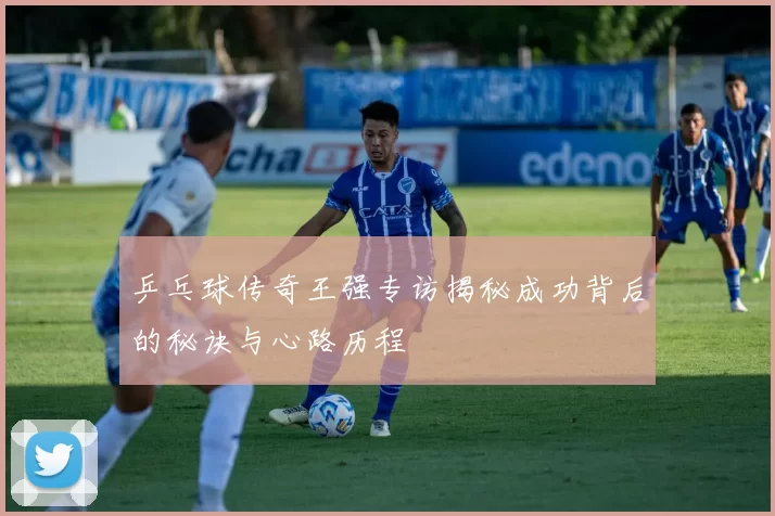 乒乓球传奇王强专访揭秘成功背后的秘诀与心路历程