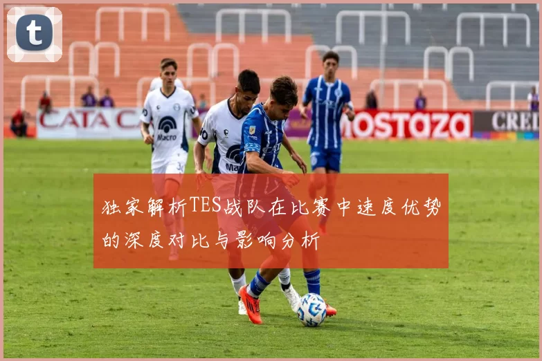独家解析TES战队在比赛中速度优势的深度对比与影响分析
