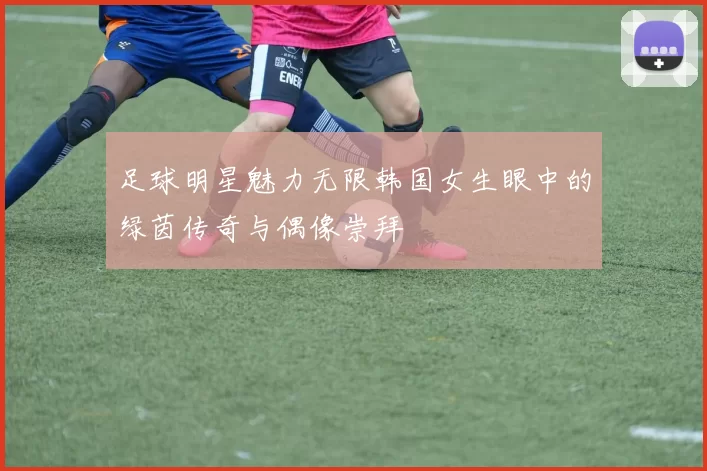 足球明星魅力无限韩国女生眼中的绿茵传奇与偶像崇拜