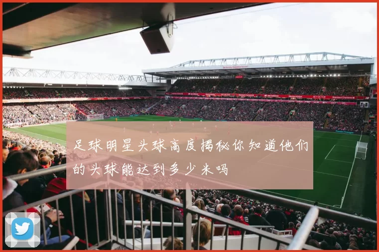 足球明星头球高度揭秘你知道他们的头球能达到多少米吗