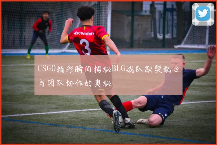 CSGO精彩瞬间揭秘BLG战队默契配合与团队协作的奥秘