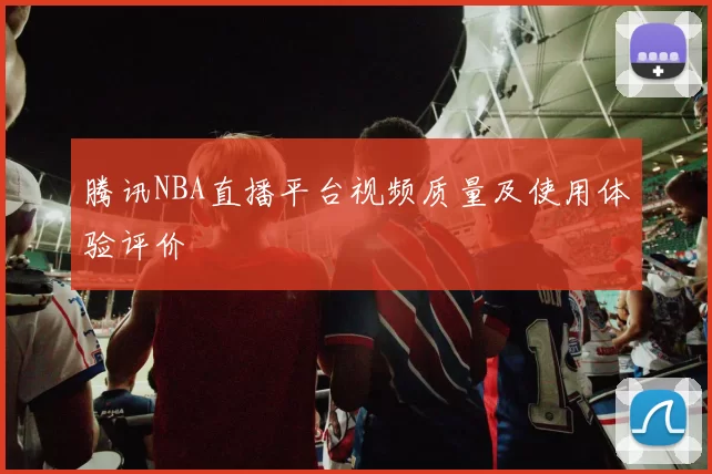 腾讯NBA直播平台视频质量及使用体验评价