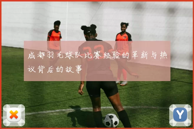 成都羽毛球队比赛经验的革新与热议背后的故事