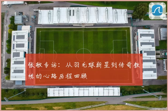 张敏专访：从羽毛球新星到传奇教练的心路历程回顾