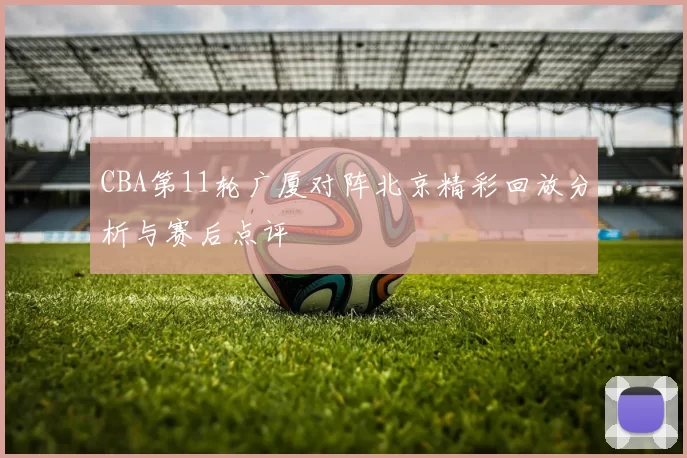 CBA第11轮广厦对阵北京精彩回放分析与赛后点评