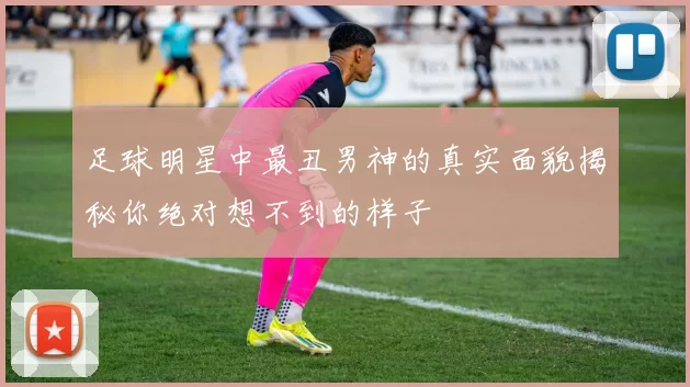 足球明星中最丑男神的真实面貌揭秘你绝对想不到的样子