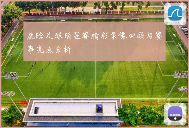 鹿晗足球明星赛精彩录像回顾与赛事亮点分析