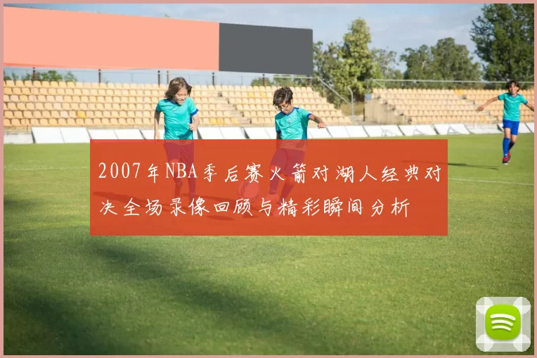 2007年NBA季后赛火箭对湖人经典对决全场录像回顾与精彩瞬间分析
