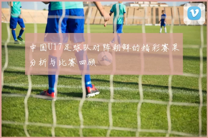 中国U17足球队对阵朝鲜的精彩赛果分析与比赛回顾