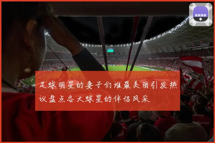 足球明星的妻子们谁最美丽引发热议盘点各大球星的伴侣风采