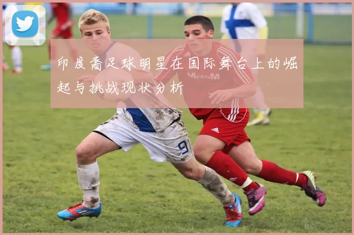印度裔足球明星在国际舞台上的崛起与挑战现状分析