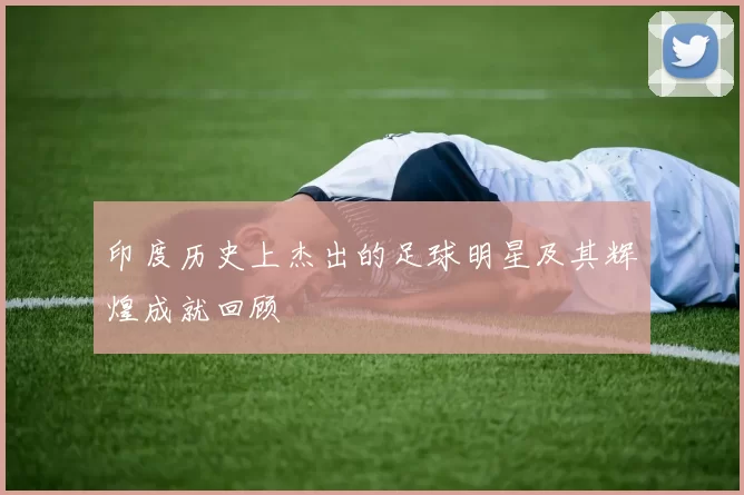 印度历史上杰出的足球明星及其辉煌成就回顾