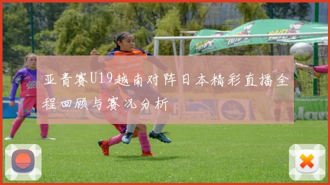 亚青赛U19越南对阵日本精彩直播全程回顾与赛况分析