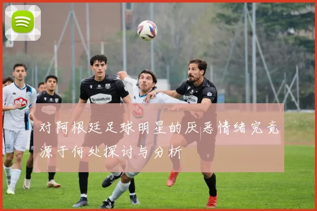对阿根廷足球明星的厌恶情绪究竟源于何处探讨与分析