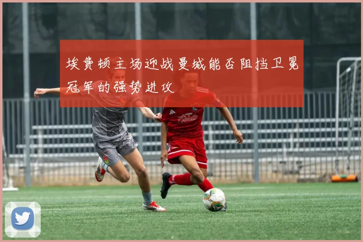 埃费顿主场迎战曼城能否阻挡卫冕冠军的强势进攻