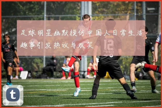 足球明星幽默模仿中国人日常生活趣事引发热议与欢笑