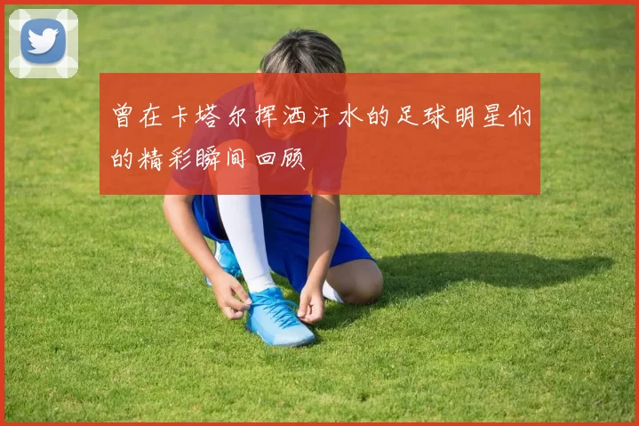 曾在卡塔尔挥洒汗水的足球明星们的精彩瞬间回顾
