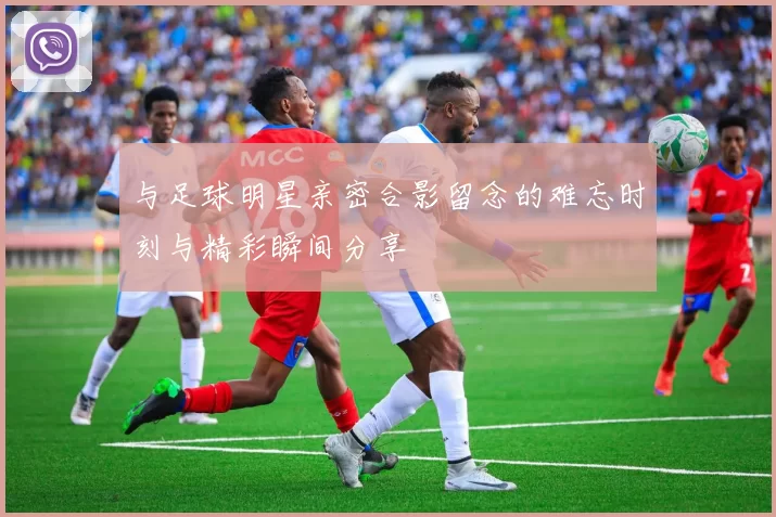 与足球明星亲密合影留念的难忘时刻与精彩瞬间分享