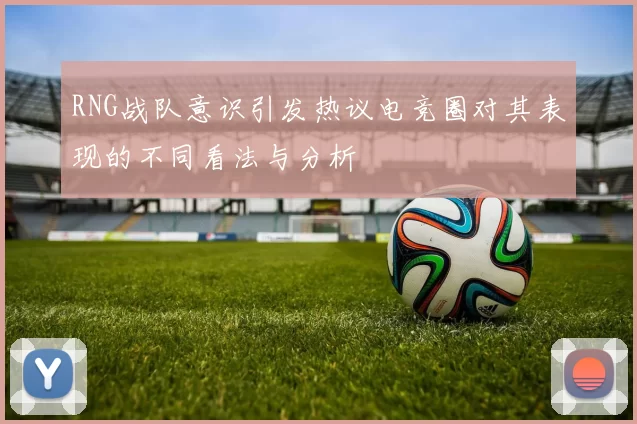 RNG战队意识引发热议电竞圈对其表现的不同看法与分析