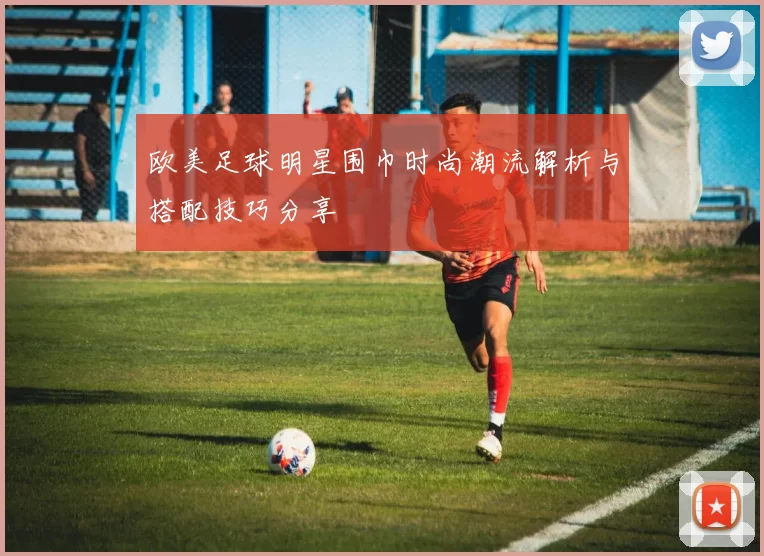 欧美足球明星围巾时尚潮流解析与搭配技巧分享