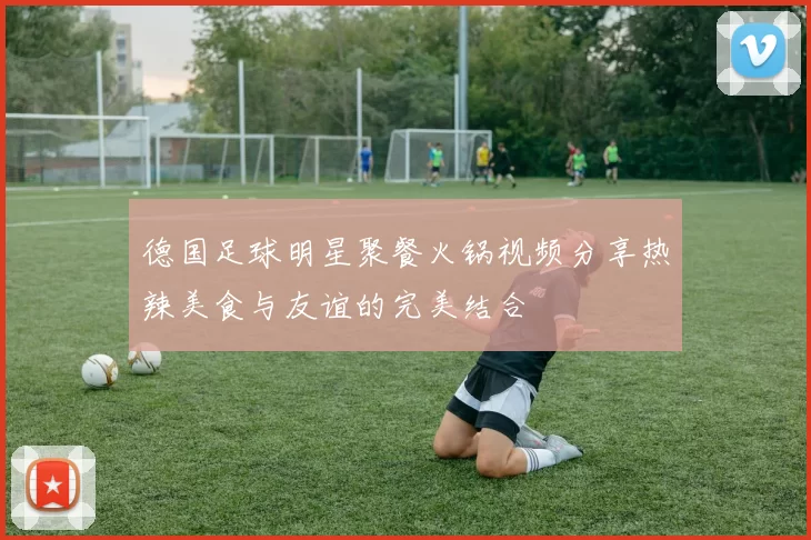 德国足球明星聚餐火锅视频分享热辣美食与友谊的完美结合