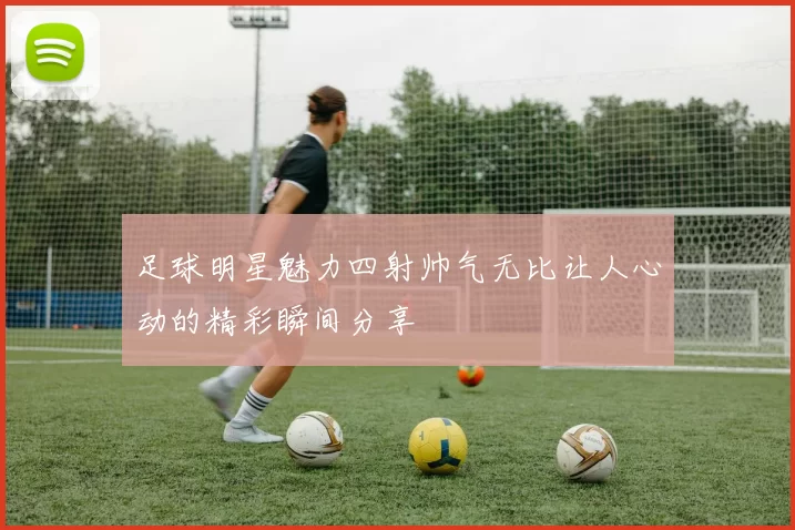 足球明星魅力四射帅气无比让人心动的精彩瞬间分享