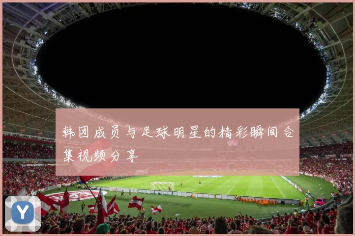 韩团成员与足球明星的精彩瞬间合集视频分享