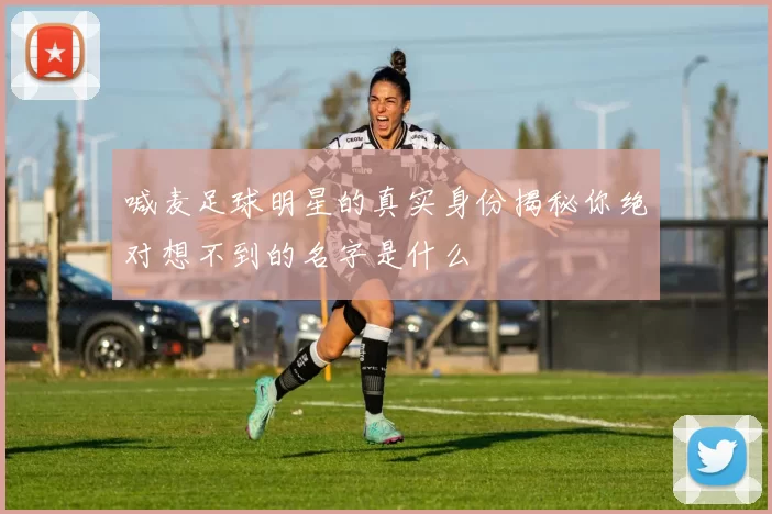喊麦足球明星的真实身份揭秘你绝对想不到的名字是什么