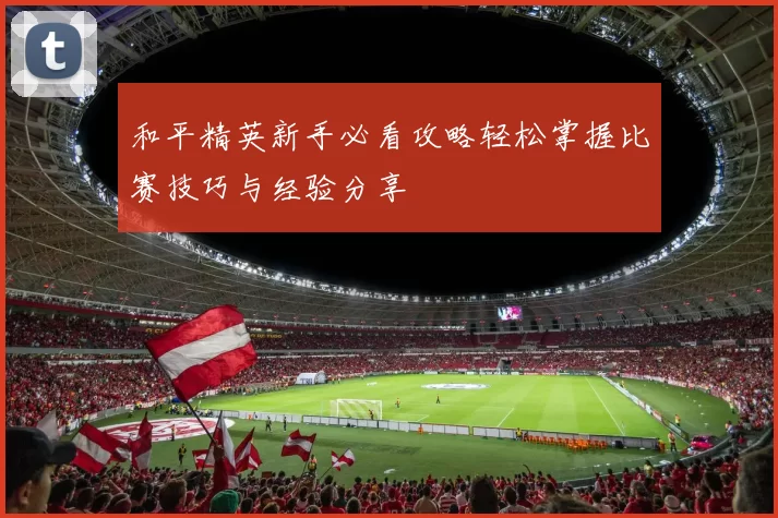和平精英新手必看攻略轻松掌握比赛技巧与经验分享