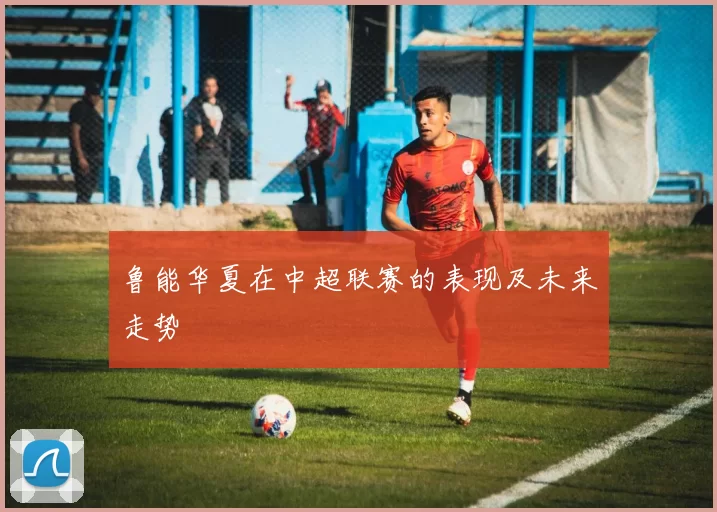 鲁能华夏在中超联赛的表现及未来走势