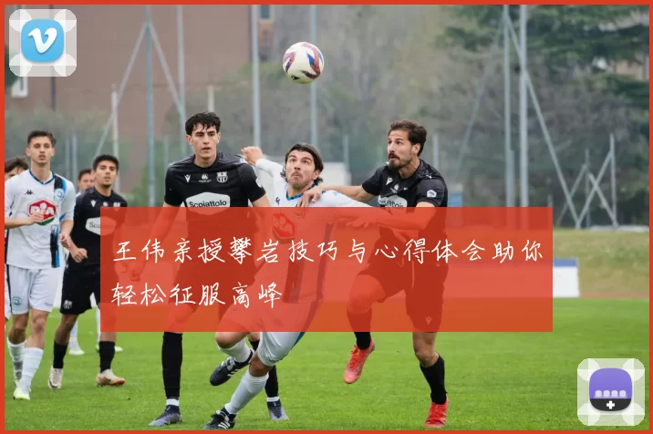 王伟亲授攀岩技巧与心得体会助你轻松征服高峰