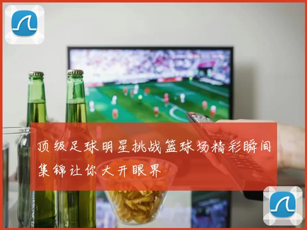 顶级足球明星挑战篮球场精彩瞬间集锦让你大开眼界