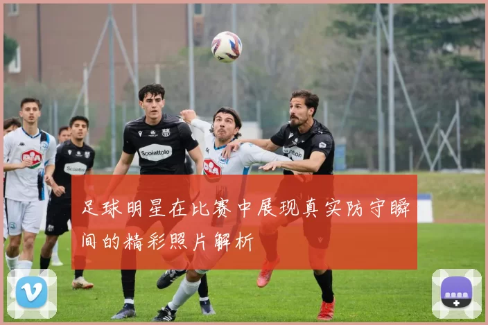 足球明星在比赛中展现真实防守瞬间的精彩照片解析