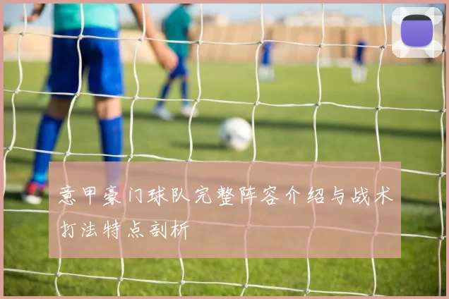 意甲豪门球队完整阵容介绍与战术打法特点剖析