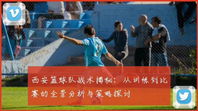 西安篮球队战术揭秘：从训练到比赛的全景分析与策略探讨