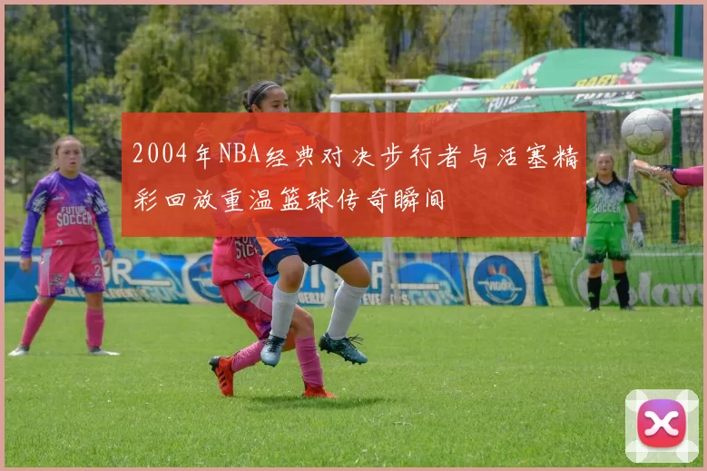 2004年NBA经典对决步行者与活塞精彩回放重温篮球传奇瞬间
