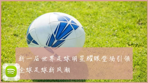新一届世界足球明星耀眼登场引领全球足球新风潮