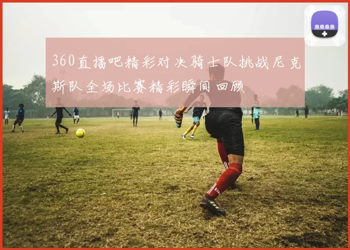 360直播吧精彩对决骑士队挑战尼克斯队全场比赛精彩瞬间回顾