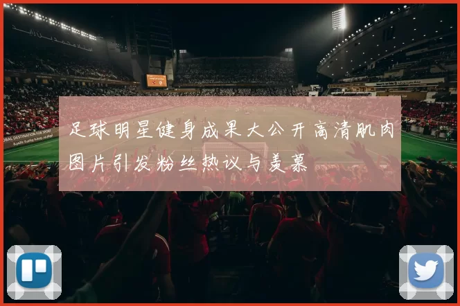 足球明星健身成果大公开高清肌肉图片引发粉丝热议与羡慕