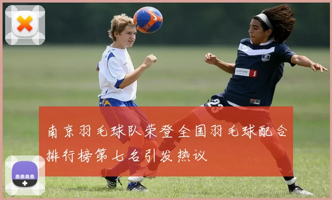 南京羽毛球队荣登全国羽毛球配合排行榜第七名引发热议