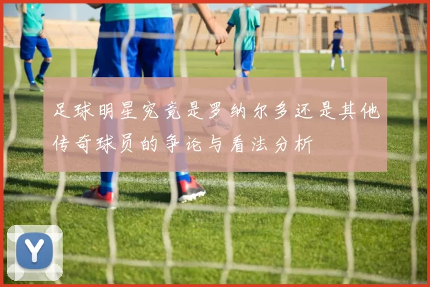 足球明星究竟是罗纳尔多还是其他传奇球员的争论与看法分析
