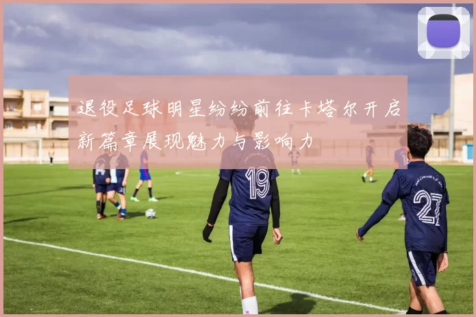 退役足球明星纷纷前往卡塔尔开启新篇章展现魅力与影响力