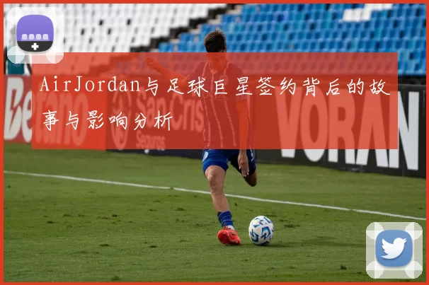 AirJordan与足球巨星签约背后的故事与影响分析